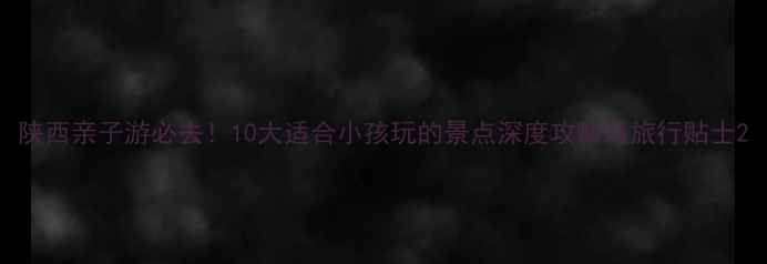 图片 陕西亲子游必去！10大适合小孩玩的景点深度攻略及旅行贴士2
