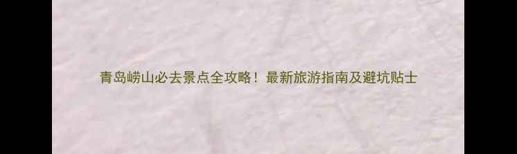 图片 青岛崂山必去景点全攻略！最新旅游指南及避坑贴士