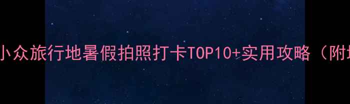 图片 🌞国内避暑小众旅行地暑假拍照打卡TOP10+实用攻略（附地图+交通）