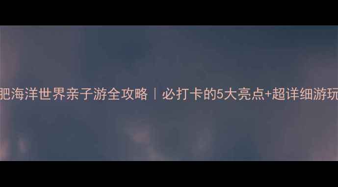 图片 🌟合肥海洋世界亲子游全攻略｜必打卡的5大亮点+超详细游玩路线