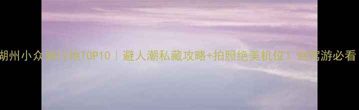 图片 🌿湖州小众旅行地TOP10｜避人潮私藏攻略+拍照绝美机位！自驾游必看！1