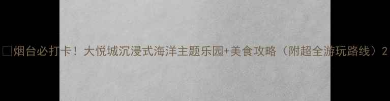 图片 📌烟台必打卡！大悦城沉浸式海洋主题乐园+美食攻略（附超全游玩路线）2