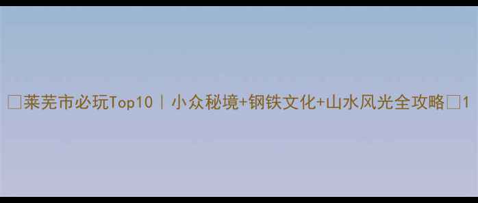 图片 📌莱芜市必玩Top10｜小众秘境+钢铁文化+山水风光全攻略🌿1